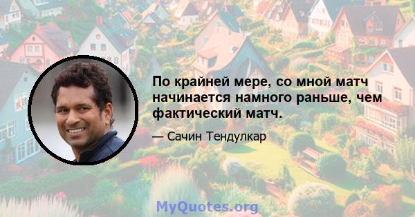 По крайней мере, со мной матч начинается намного раньше, чем фактический матч.