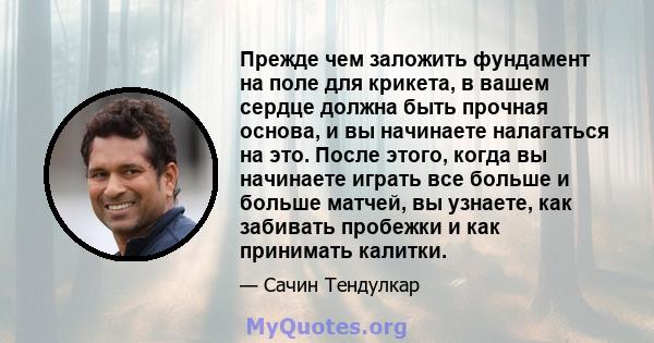 Прежде чем заложить фундамент на поле для крикета, в вашем сердце должна быть прочная основа, и вы начинаете налагаться на это. После этого, когда вы начинаете играть все больше и больше матчей, вы узнаете, как забивать 