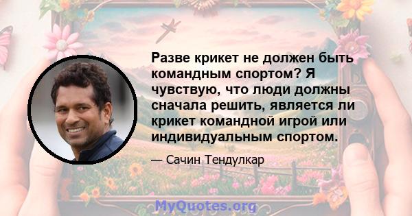 Разве крикет не должен быть командным спортом? Я чувствую, что люди должны сначала решить, является ли крикет командной игрой или индивидуальным спортом.