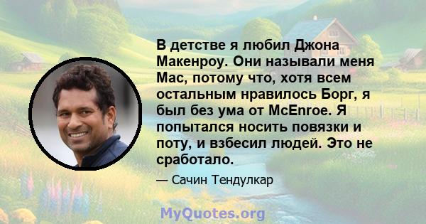 В детстве я любил Джона Макенроу. Они называли меня Mac, потому что, хотя всем остальным нравилось Борг, я был без ума от McEnroe. Я попытался носить повязки и поту, и взбесил людей. Это не сработало.