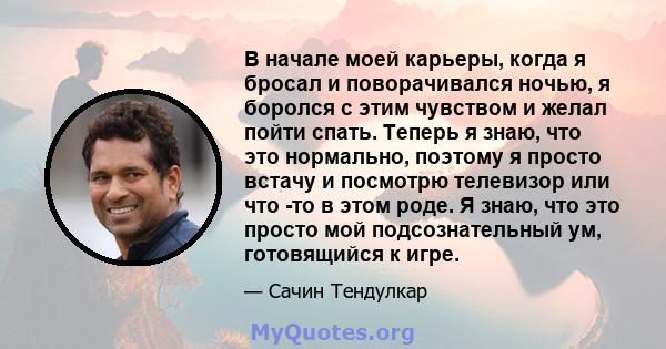 В начале моей карьеры, когда я бросал и поворачивался ночью, я боролся с этим чувством и желал пойти спать. Теперь я знаю, что это нормально, поэтому я просто встачу и посмотрю телевизор или что -то в этом роде. Я знаю, 