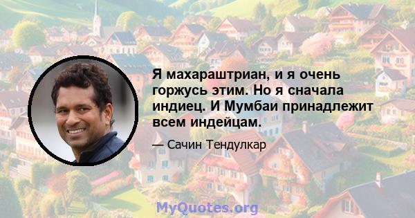 Я махараштриан, и я очень горжусь этим. Но я сначала индиец. И Мумбаи принадлежит всем индейцам.