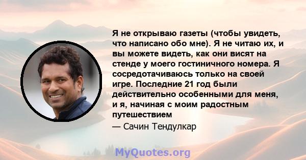 Я не открываю газеты (чтобы увидеть, что написано обо мне). Я не читаю их, и вы можете видеть, как они висят на стенде у моего гостиничного номера. Я сосредотачиваюсь только на своей игре. Последние 21 год были