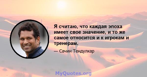 Я считаю, что каждая эпоха имеет свое значение, и то же самое относится и к игрокам и тренерам.