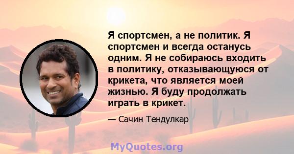 Я спортсмен, а не политик. Я спортсмен и всегда останусь одним. Я не собираюсь входить в политику, отказывающуюся от крикета, что является моей жизнью. Я буду продолжать играть в крикет.