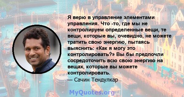 Я верю в управление элементами управления. Что -то, где мы не контролируем определенные вещи, те вещи, которые вы, очевидно, не можете тратить свою энергию, пытаясь выяснить: «Как я могу это контролировать?» Вы бы