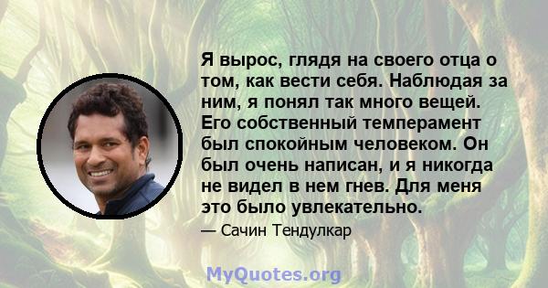 Я вырос, глядя на своего отца о том, как вести себя. Наблюдая за ним, я понял так много вещей. Его собственный темперамент был спокойным человеком. Он был очень написан, и я никогда не видел в нем гнев. Для меня это