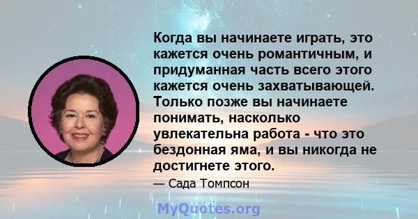 Когда вы начинаете играть, это кажется очень романтичным, и придуманная часть всего этого кажется очень захватывающей. Только позже вы начинаете понимать, насколько увлекательна работа - что это бездонная яма, и вы