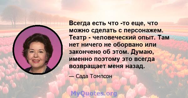 Всегда есть что -то еще, что можно сделать с персонажем. Театр - человеческий опыт. Там нет ничего не оборвано или закончено об этом. Думаю, именно поэтому это всегда возвращает меня назад.