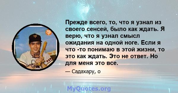 Прежде всего, то, что я узнал из своего сенсей, было как ждать. Я верю, что я узнал смысл ожидания на одной ноге. Если я что -то понимаю в этой жизни, то это как ждать. Это не ответ. Но для меня это все.