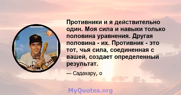 Противники и я действительно один. Моя сила и навыки только половина уравнения. Другая половина - их. Противник - это тот, чья сила, соединенная с вашей, создает определенный результат.