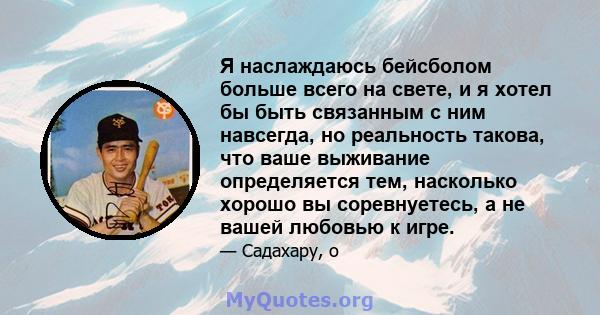 Я наслаждаюсь бейсболом больше всего на свете, и я хотел бы быть связанным с ним навсегда, но реальность такова, что ваше выживание определяется тем, насколько хорошо вы соревнуетесь, а не вашей любовью к игре.