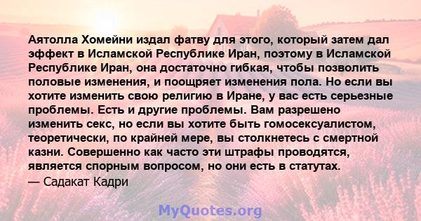 Аятолла Хомейни издал фатву для этого, который затем дал эффект в Исламской Республике Иран, поэтому в Исламской Республике Иран, она достаточно гибкая, чтобы позволить половые изменения, и поощряет изменения пола. Но