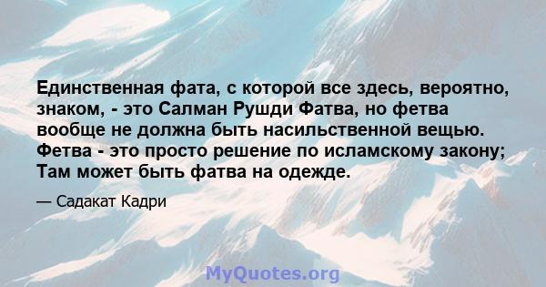 Единственная фата, с которой все здесь, вероятно, знаком, - это Салман Рушди Фатва, но фетва вообще не должна быть насильственной вещью. Фетва - это просто решение по исламскому закону; Там может быть фатва на одежде.