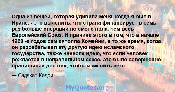 Одна из вещей, которая удивила меня, когда я был в Иране, - это выяснить, что страна финансирует в семь раз больше операций по смене пола, чем весь Европейский Союз. И причина этого в том, что в начале 1960 -х годов сам 