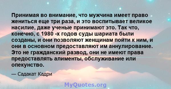 Принимая во внимание, что мужчина имеет право жениться еще три раза, и это воспитывает великое насилие, даже ученые принимают это. Так что, конечно, с 1980 -х годов суды шариата были созданы, и они позволяют женщинам