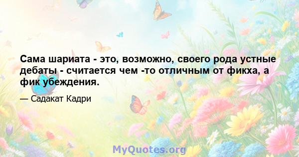 Сама шариата - это, возможно, своего рода устные дебаты - считается чем -то отличным от фикха, а фик убеждения.