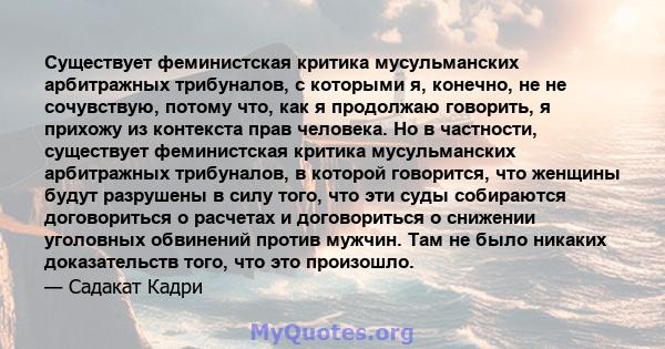 Существует феминистская критика мусульманских арбитражных трибуналов, с которыми я, конечно, не не сочувствую, потому что, как я продолжаю говорить, я прихожу из контекста прав человека. Но в частности, существует