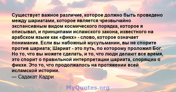 Существует важное различие, которое должно быть проведено между шариатами, которое является чрезвычайно экспансивным видом космического порядка, которое я описывал, и принципами исламского закона, известного на арабском 