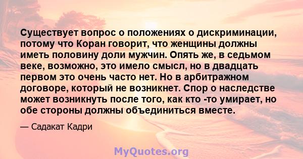 Существует вопрос о положениях о дискриминации, потому что Коран говорит, что женщины должны иметь половину доли мужчин. Опять же, в седьмом веке, возможно, это имело смысл, но в двадцать первом это очень часто нет. Но