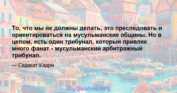 То, что мы не должны делать, это преследовать и ориентироваться на мусульманские общины. Но в целом, есть один трибунал, который привлек много фанат - мусульманский арбитражный трибунал.