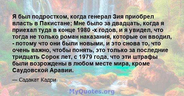 Я был подростком, когда генерал Зия приобрел власть в Пакистане; Мне было за двадцать, когда я приехал туда в конце 1980 -х годов, и я увидел, что тогда не только роман наказания, которые он вводил, - потому что они