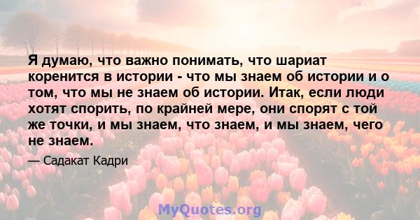 Я думаю, что важно понимать, что шариат коренится в истории - что мы знаем об истории и о том, что мы не знаем об истории. Итак, если люди хотят спорить, по крайней мере, они спорят с той же точки, и мы знаем, что