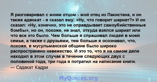 Я разговаривал с моим отцом - мой отец из Пакистана, и он также адвокат - я сказал ему: «Ну, что говорит шариат?» И он сказал: «Ну, конечно, это не оправдывает самоубийственные бомбы», но он, похоже, не знал, откуда