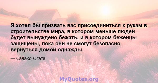 Я хотел бы призвать вас присоединиться к рукам в строительстве мира, в котором меньше людей будет вынуждено бежать, и в котором беженцы защищены, пока они не смогут безопасно вернуться домой однажды.