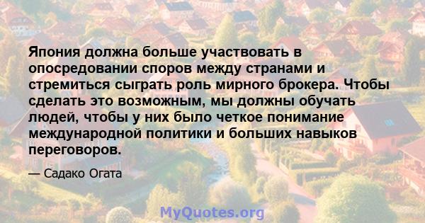 Япония должна больше участвовать в опосредовании споров между странами и стремиться сыграть роль мирного брокера. Чтобы сделать это возможным, мы должны обучать людей, чтобы у них было четкое понимание международной