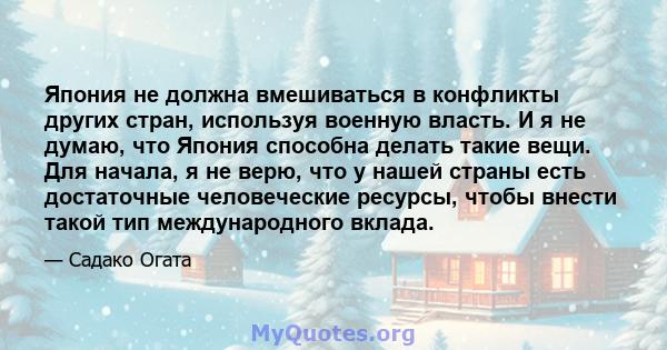 Япония не должна вмешиваться в конфликты других стран, используя военную власть. И я не думаю, что Япония способна делать такие вещи. Для начала, я не верю, что у нашей страны есть достаточные человеческие ресурсы,