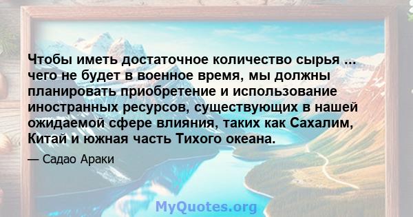 Чтобы иметь достаточное количество сырья ... чего не будет в военное время, мы должны планировать приобретение и использование иностранных ресурсов, существующих в нашей ожидаемой сфере влияния, таких как Сахалим, Китай 