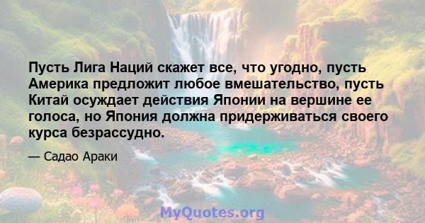 Пусть Лига Наций скажет все, что угодно, пусть Америка предложит любое вмешательство, пусть Китай осуждает действия Японии на вершине ее голоса, но Япония должна придерживаться своего курса безрассудно.