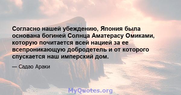 Согласно нашей убеждению, Япония была основана богиней Солнца Аматерасу Омиками, которую почитается всей нацией за ее всепроникающую добродетель и от которого спускается наш имперский дом.