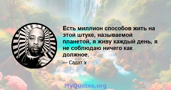 Есть миллион способов жить на этой штуке, называемой планетой, я живу каждый день, я не соблюдаю ничего как должное.