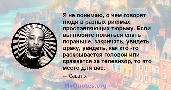 Я не понимаю, о чем говорят люди в разных рифмах, прославляющих тюрьму. Если вы любите ложиться спать пораньше, закричать, увидеть драку, увидеть, как кто -то раскрывается головой или сражается за телевизор, то это