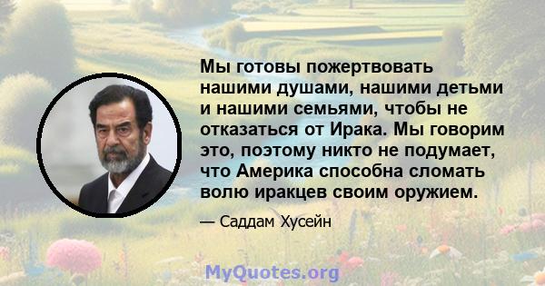 Мы готовы пожертвовать нашими душами, нашими детьми и нашими семьями, чтобы не отказаться от Ирака. Мы говорим это, поэтому никто не подумает, что Америка способна сломать волю иракцев своим оружием.