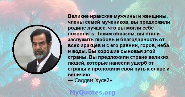 Великие иракские мужчины и женщины, члены семей мучеников, вы предложили родине лучшее, что вы могли себе позволить. Таким образом, вы стали заслужить любовь и благодарность от всех иракцев и с его равнин, горов, неба и 