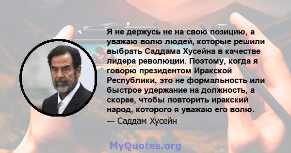 Я не держусь не на свою позицию, а уважаю волю людей, которые решили выбрать Саддама Хусейна в качестве лидера революции. Поэтому, когда я говорю президентом Иракской Республики, это не формальность или быстрое