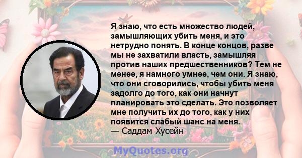 Я знаю, что есть множество людей, замышляющих убить меня, и это нетрудно понять. В конце концов, разве мы не захватили власть, замышляя против наших предшественников? Тем не менее, я намного умнее, чем они. Я знаю, что