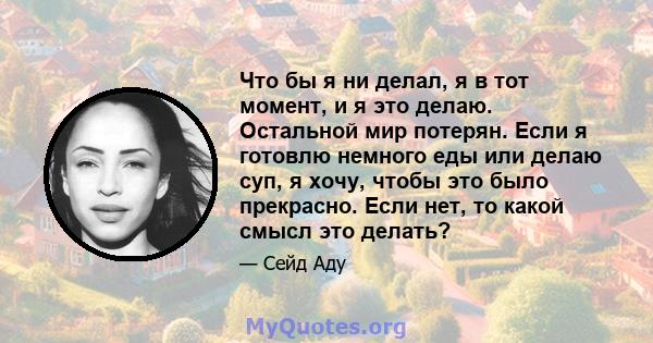 Что бы я ни делал, я в тот момент, и я это делаю. Остальной мир потерян. Если я готовлю немного еды или делаю суп, я хочу, чтобы это было прекрасно. Если нет, то какой смысл это делать?