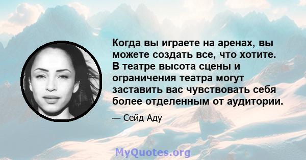 Когда вы играете на аренах, вы можете создать все, что хотите. В театре высота сцены и ограничения театра могут заставить вас чувствовать себя более отделенным от аудитории.