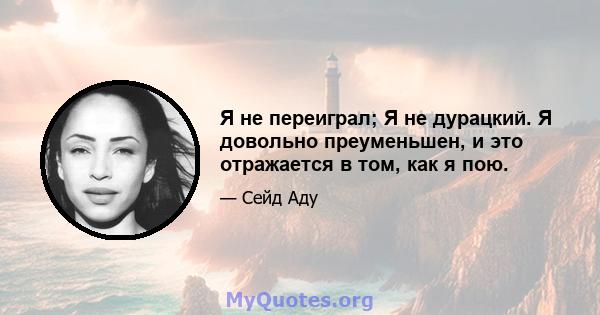 Я не переиграл; Я не дурацкий. Я довольно преуменьшен, и это отражается в том, как я пою.