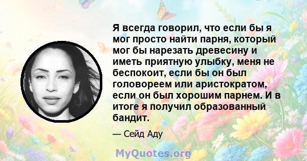 Я всегда говорил, что если бы я мог просто найти парня, который мог бы нарезать древесину и иметь приятную улыбку, меня не беспокоит, если бы он был головореем или аристократом, если он был хорошим парнем. И в итоге я