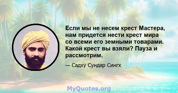 Если мы не несем крест Мастера, нам придется нести крест мира со всеми его земными товарами. Какой крест вы взяли? Пауза и рассмотрим.