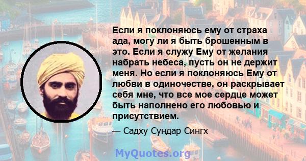 Если я поклоняюсь ему от страха ада, могу ли я быть брошенным в это. Если я служу Ему от желания набрать небеса, пусть он не держит меня. Но если я поклоняюсь Ему от любви в одиночестве, он раскрывает себя мне, что все