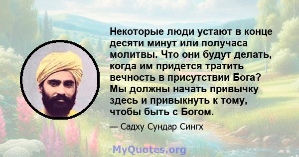 Некоторые люди устают в конце десяти минут или получаса молитвы. Что они будут делать, когда им придется тратить вечность в присутствии Бога? Мы должны начать привычку здесь и привыкнуть к тому, чтобы быть с Богом.