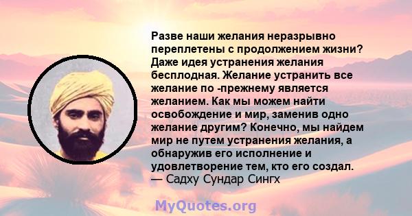 Разве наши желания неразрывно переплетены с продолжением жизни? Даже идея устранения желания бесплодная. Желание устранить все желание по -прежнему является желанием. Как мы можем найти освобождение и мир, заменив одно