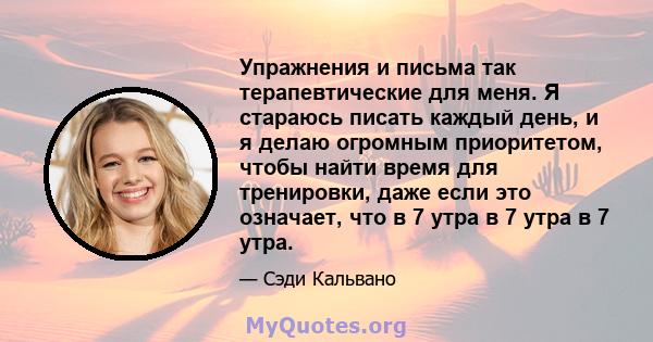 Упражнения и письма так терапевтические для меня. Я стараюсь писать каждый день, и я делаю огромным приоритетом, чтобы найти время для тренировки, даже если это означает, что в 7 утра в 7 утра в 7 утра.