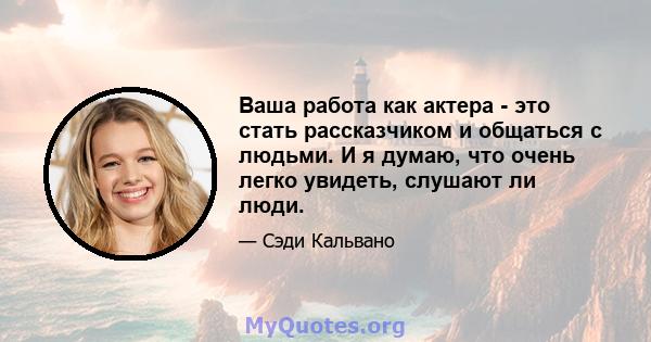 Ваша работа как актера - это стать рассказчиком и общаться с людьми. И я думаю, что очень легко увидеть, слушают ли люди.